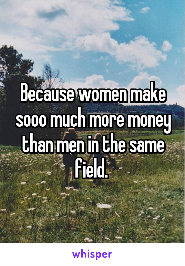 Because women make sooo much more money than men in the same field. 