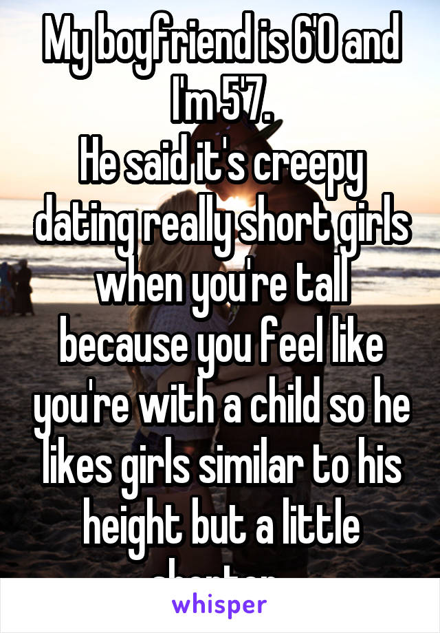 My boyfriend is 6'0 and I'm 5'7.
He said it's creepy dating really short girls when you're tall because you feel like you're with a child so he likes girls similar to his height but a little shorter. 