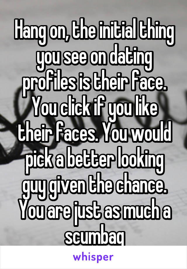 Hang on, the initial thing you see on dating profiles is their face. You click if you like their faces. You would pick a better looking guy given the chance. You are just as much a scumbag