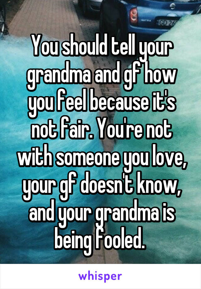 You should tell your grandma and gf how you feel because it's not fair. You're not with someone you love, your gf doesn't know, and your grandma is being fooled. 