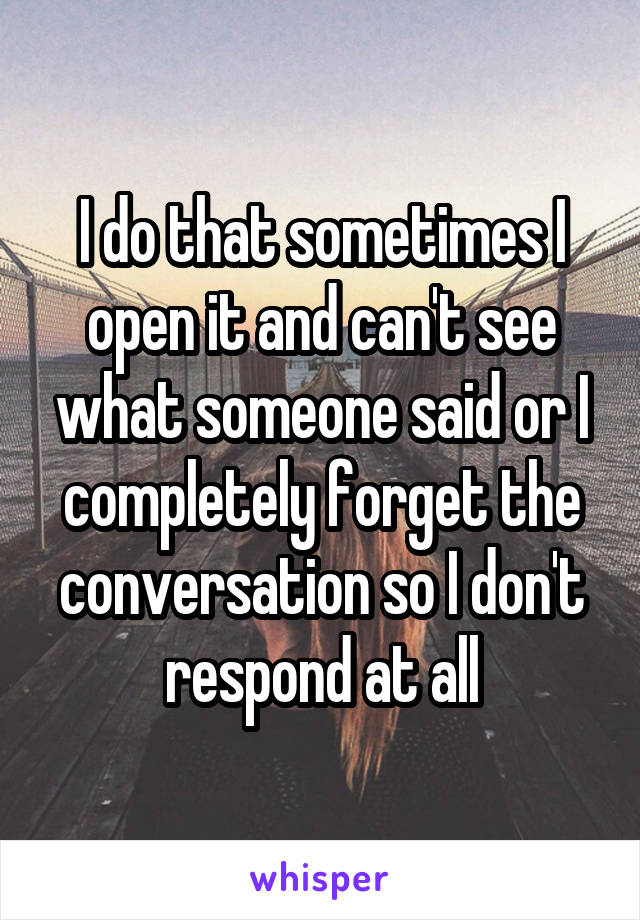 I do that sometimes I open it and can't see what someone said or I completely forget the conversation so I don't respond at all