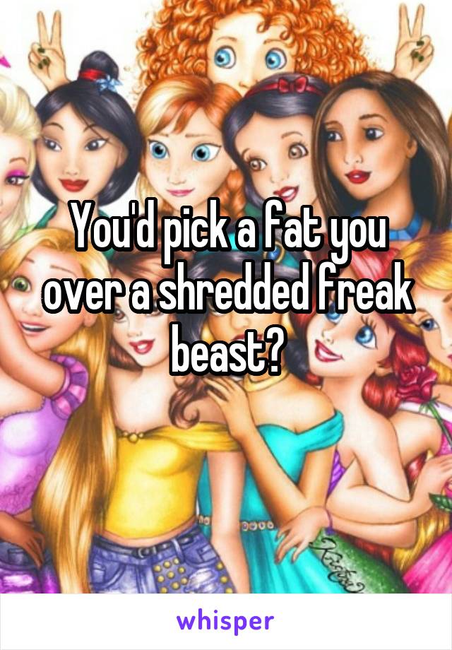 You'd pick a fat you over a shredded freak beast?
