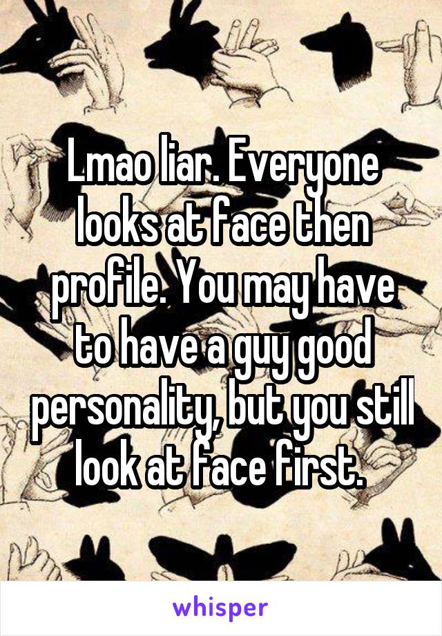 Lmao liar. Everyone looks at face then profile. You may have to have a guy good personality, but you still look at face first. 