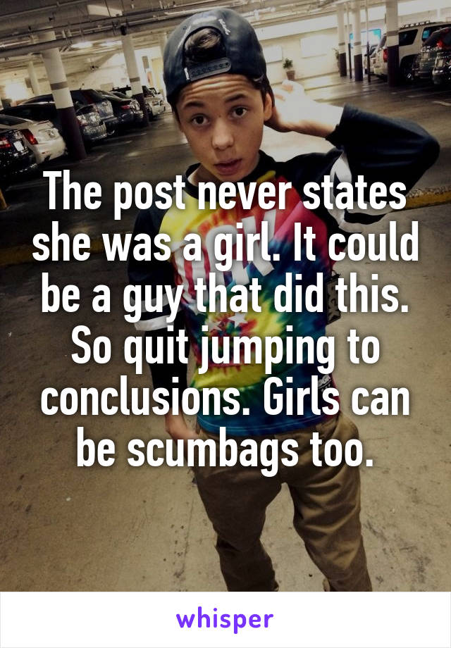 The post never states she was a girl. It could be a guy that did this. So quit jumping to conclusions. Girls can be scumbags too.