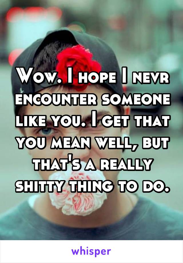 Wow. I hope I nevr encounter someone like you. I get that you mean well, but that's a really shitty thing to do.