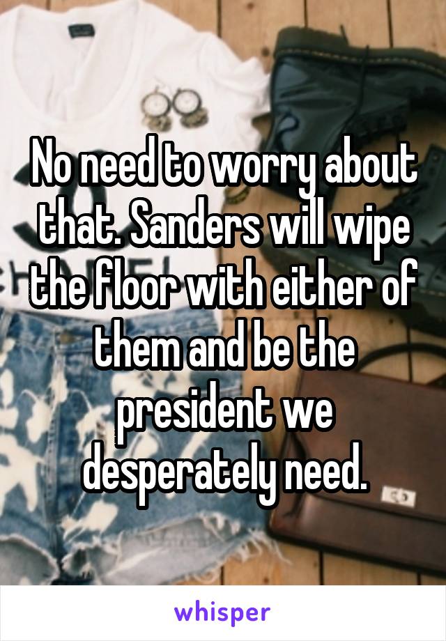 No need to worry about that. Sanders will wipe the floor with either of them and be the president we desperately need.