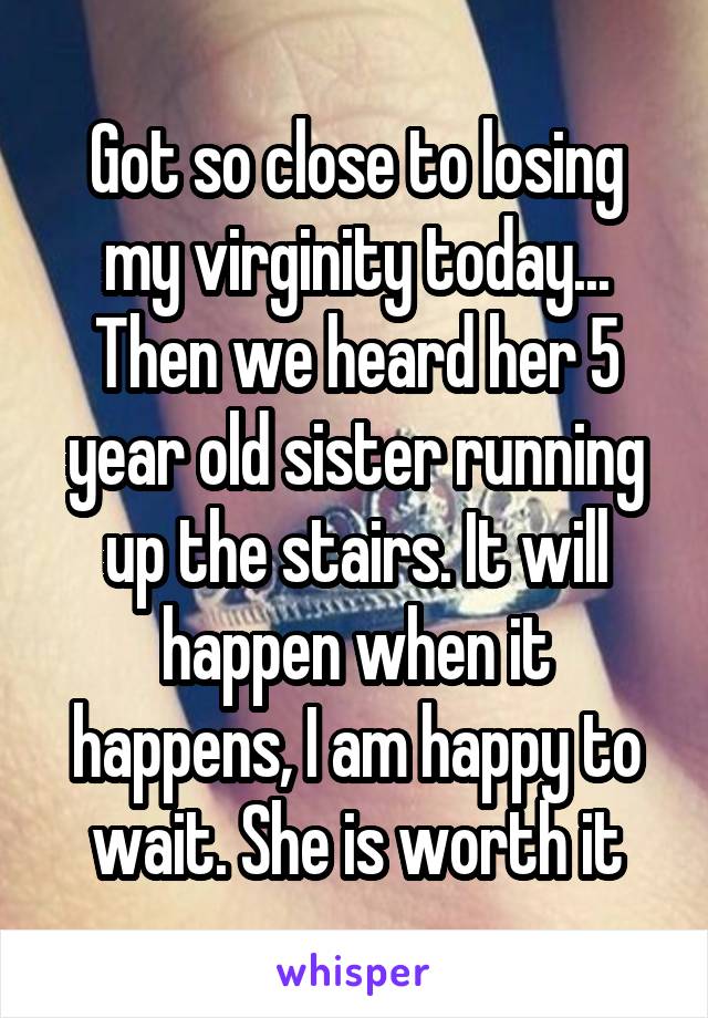 Got so close to losing my virginity today... Then we heard her 5 year old sister running up the stairs. It will happen when it happens, I am happy to wait. She is worth it
