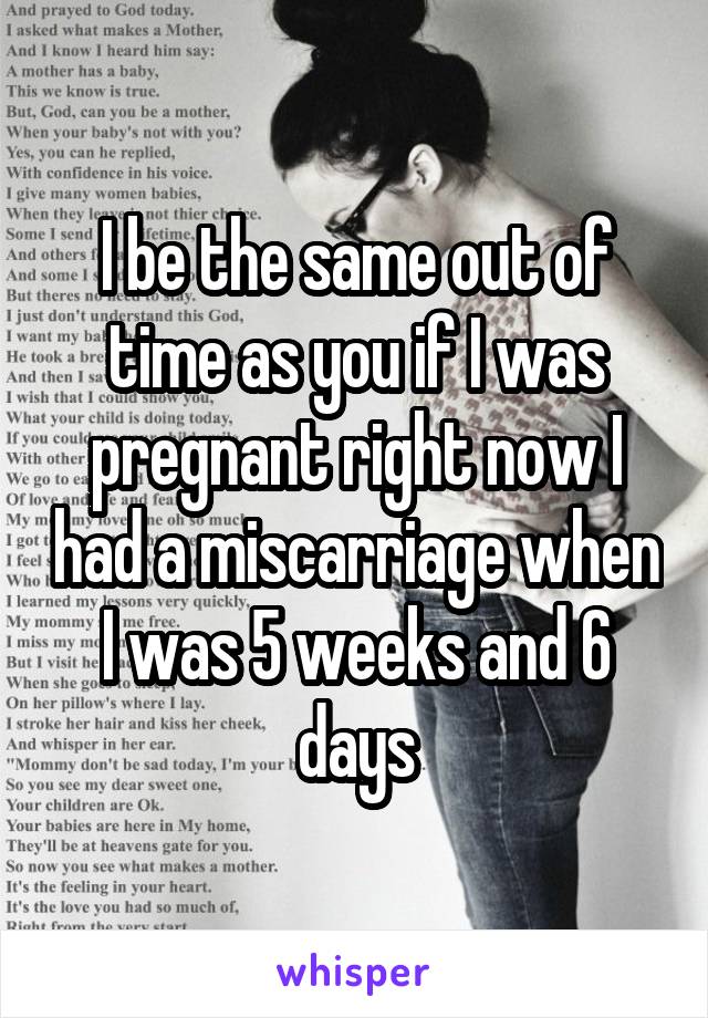 I be the same out of time as you if I was pregnant right now I had a miscarriage when I was 5 weeks and 6 days