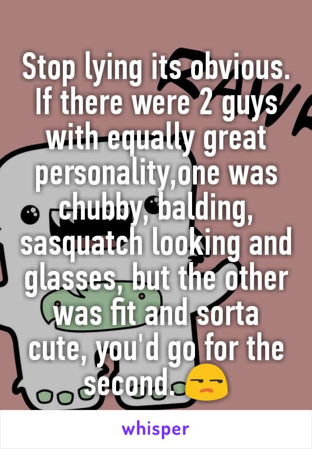 Stop lying its obvious. If there were 2 guys with equally great personality,one was chubby, balding, sasquatch looking and glasses, but the other was fit and sorta cute, you'd go for the second. 😒