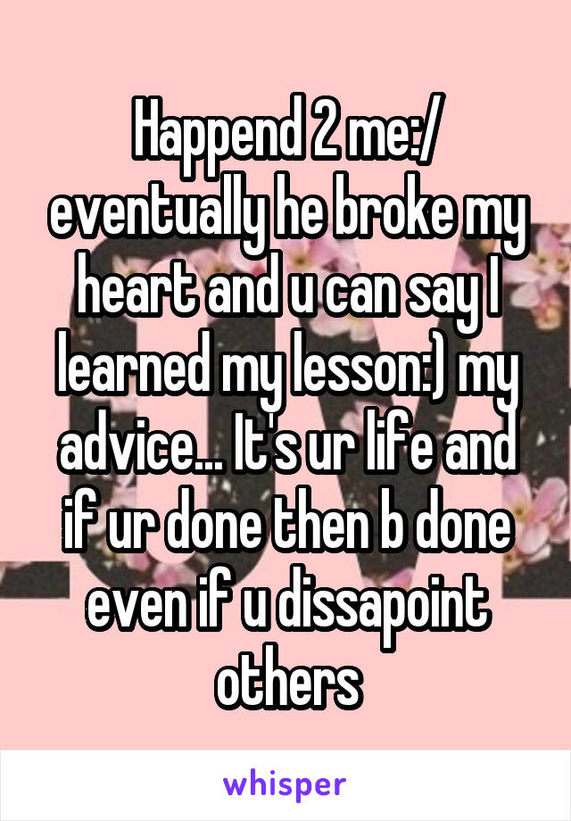 Happend 2 me:/ eventually he broke my heart and u can say I learned my lesson:) my advice... It's ur life and if ur done then b done even if u dissapoint others