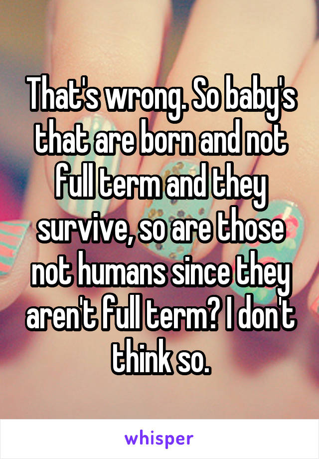 That's wrong. So baby's that are born and not full term and they survive, so are those not humans since they aren't full term? I don't think so.