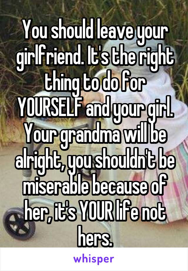 You should leave your girlfriend. It's the right thing to do for YOURSELF and your girl. Your grandma will be alright, you shouldn't be miserable because of her, it's YOUR life not hers.