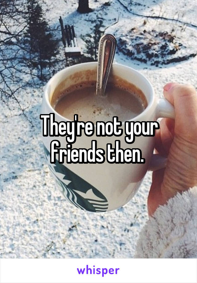 They're not your friends then. 