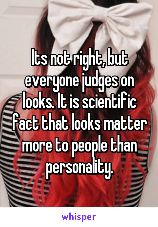 Its not right, but everyone judges on looks. It is scientific fact that looks matter more to people than personality.