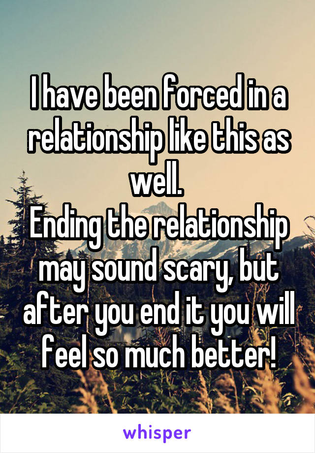 I have been forced in a relationship like this as well. 
Ending the relationship may sound scary, but after you end it you will feel so much better!