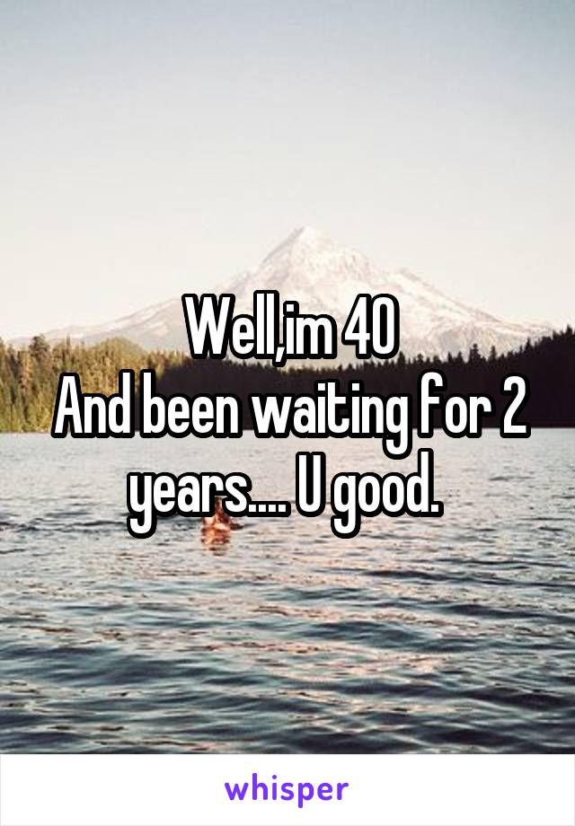 Well,im 40
And been waiting for 2 years.... U good. 