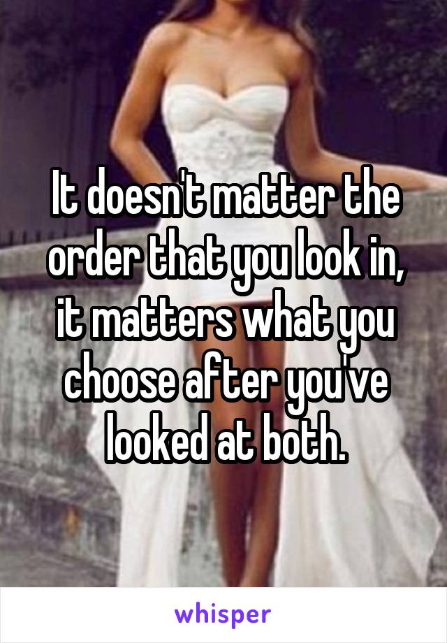 It doesn't matter the order that you look in, it matters what you choose after you've looked at both.