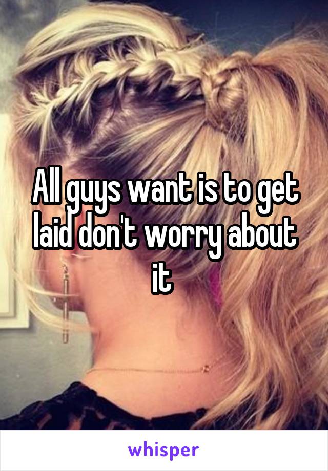 All guys want is to get laid don't worry about it 
