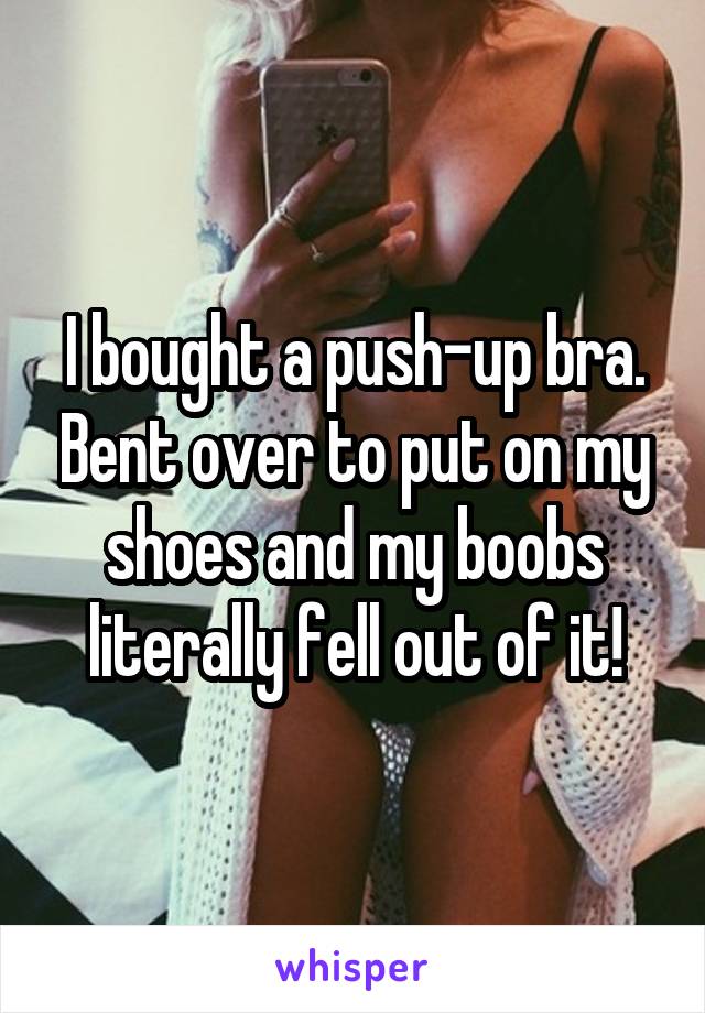 I bought a push-up bra. Bent over to put on my shoes and my boobs literally fell out of it!