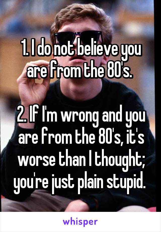 1. I do not believe you are from the 80's. 

2. If I'm wrong and you are from the 80's, it's worse than I thought; you're just plain stupid. 