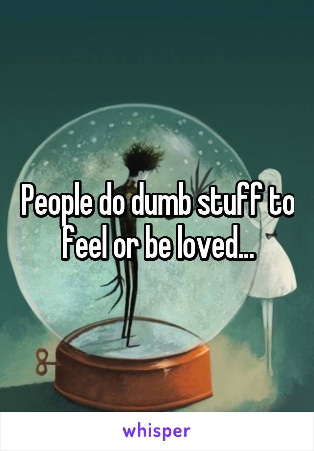 People do dumb stuff to feel or be loved...