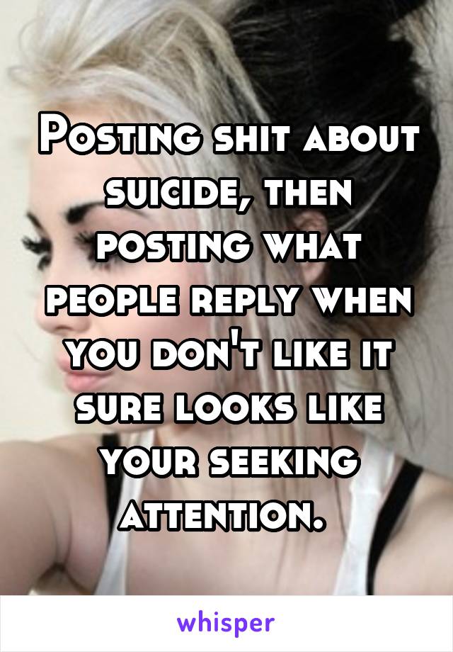 Posting shit about suicide, then posting what people reply when you don't like it sure looks like your seeking attention. 