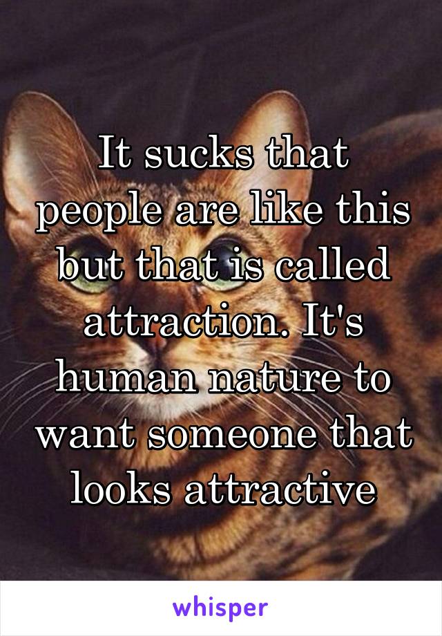 It sucks that people are like this but that is called attraction. It's human nature to want someone that looks attractive