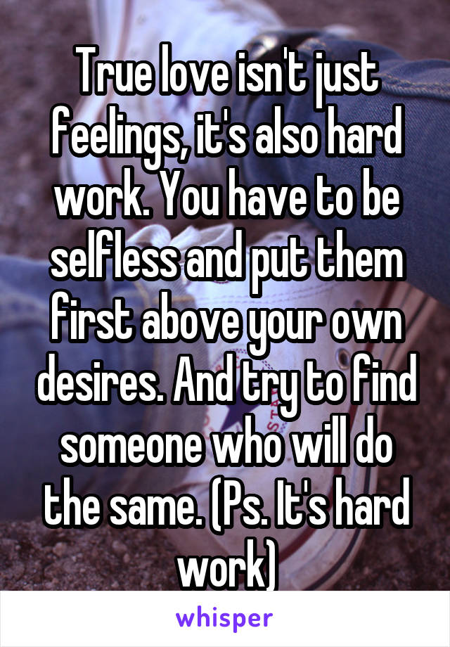 True love isn't just feelings, it's also hard work. You have to be selfless and put them first above your own desires. And try to find someone who will do the same. (Ps. It's hard work)