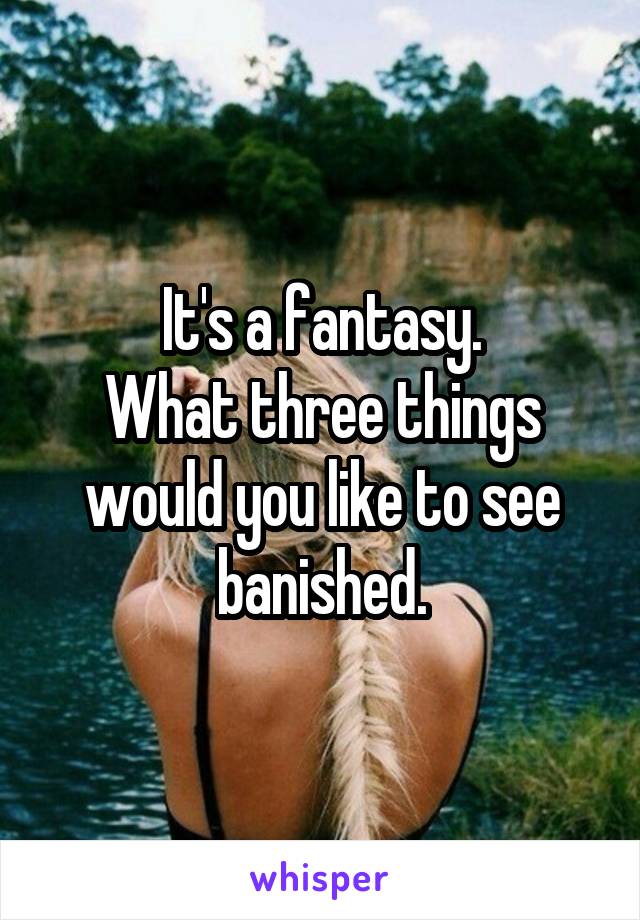 It's a fantasy.
What three things would you like to see banished.