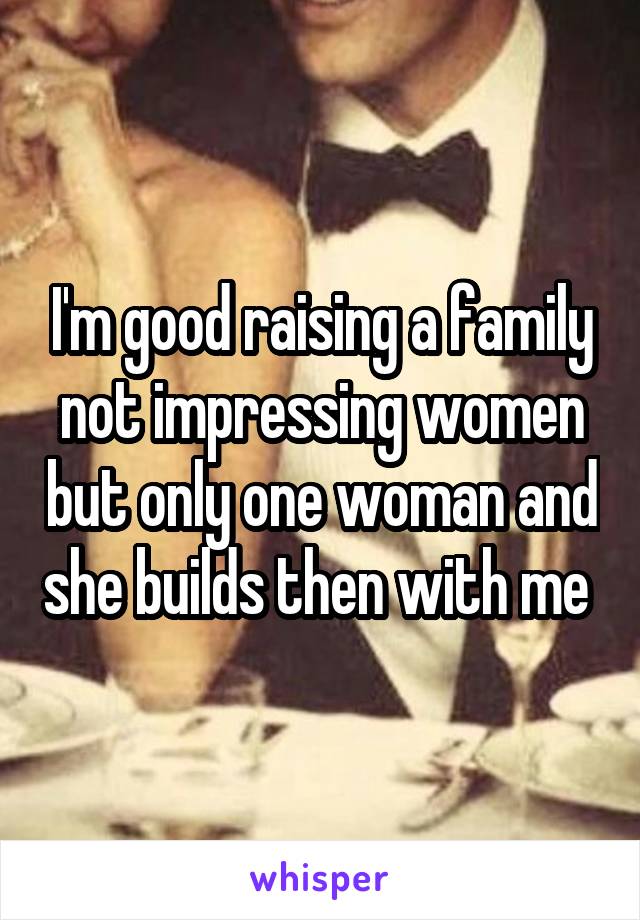 I'm good raising a family not impressing women but only one woman and she builds then with me 