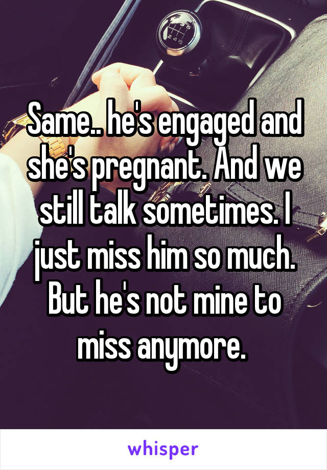 Same.. he's engaged and she's pregnant. And we still talk sometimes. I just miss him so much. But he's not mine to miss anymore. 