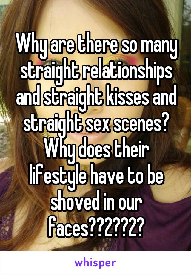 Why are there so many straight relationships and straight kisses and straight sex scenes? Why does their lifestyle have to be shoved in our faces??2??2?