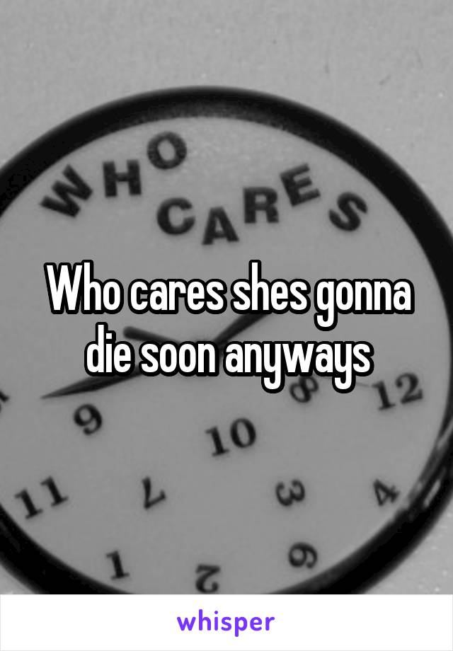 Who cares shes gonna die soon anyways