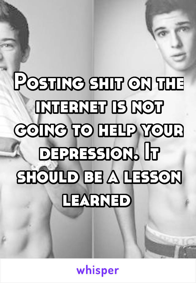 Posting shit on the internet is not going to help your depression. It should be a lesson learned 