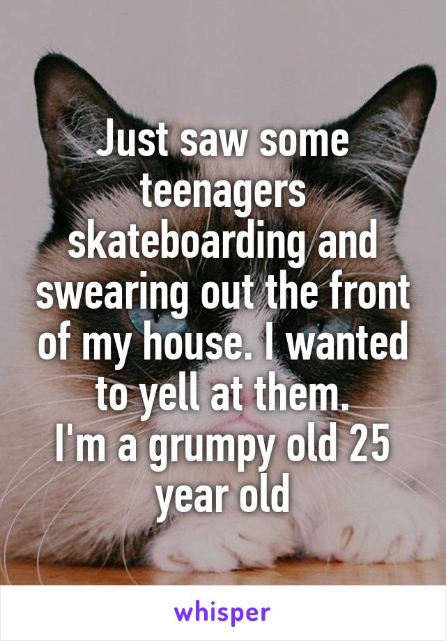 Just saw some teenagers skateboarding and swearing out the front of my house. I wanted to yell at them.
I'm a grumpy old 25 year old