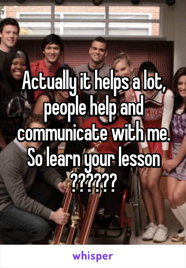 Actually it helps a lot, people help and communicate with me. So learn your lesson 😊😊❤️❤️