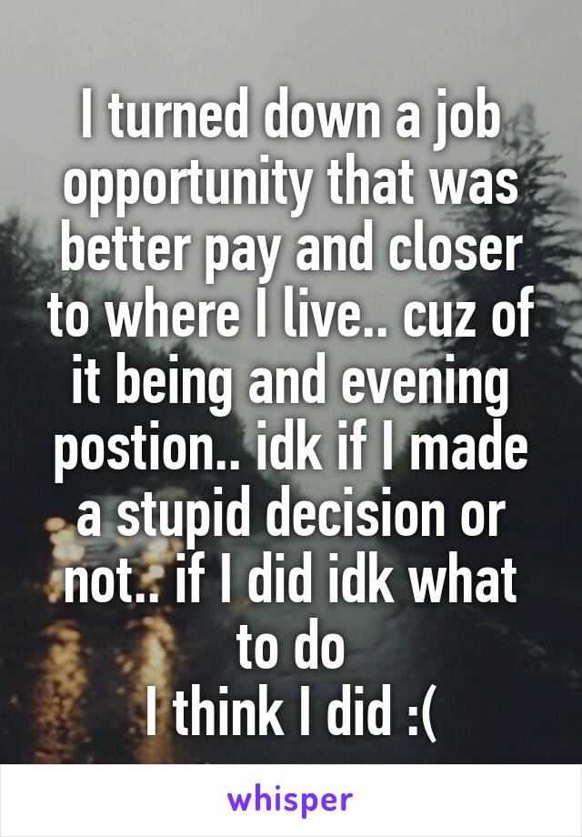 I turned down a job opportunity that was better pay and closer to where I live.. cuz of it being and evening postion.. idk if I made a stupid decision or not.. if I did idk what to do
I think I did :(