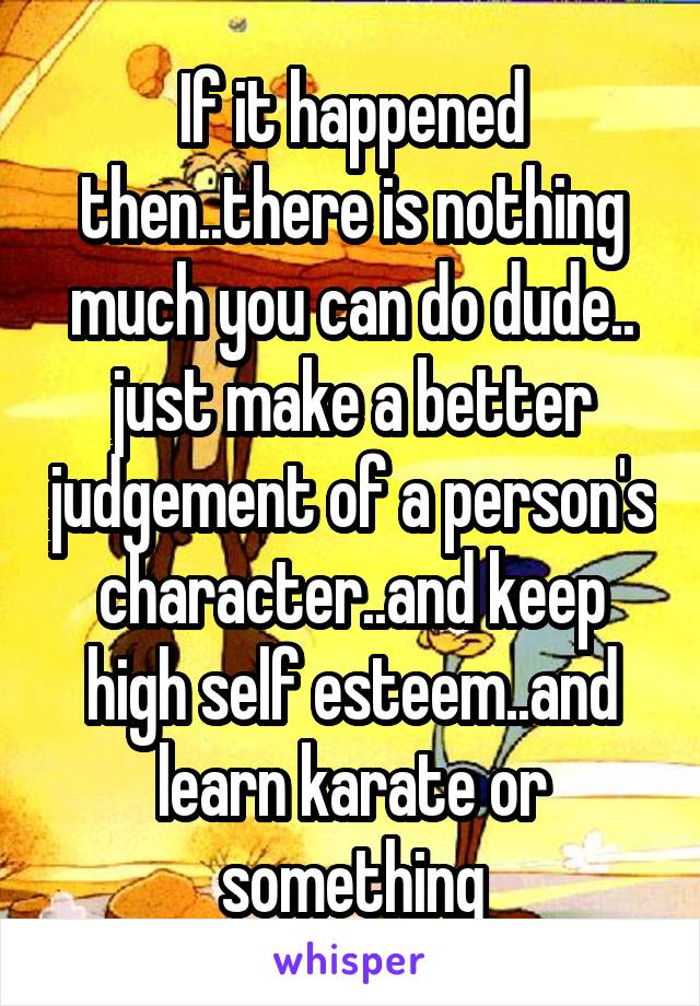 If it happened then..there is nothing much you can do dude..
just make a better judgement of a person's character..and keep high self esteem..and learn karate or something