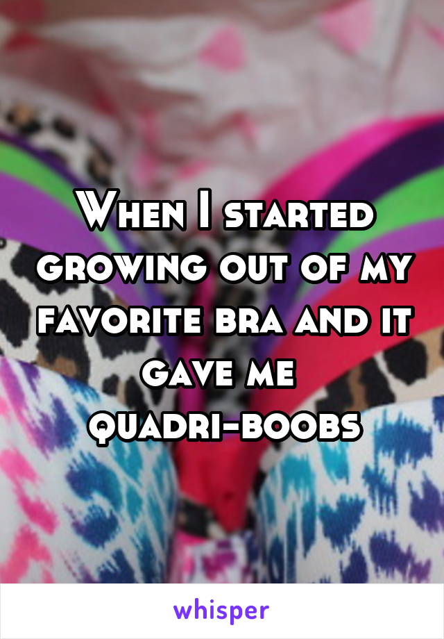 When I started growing out of my favorite bra and it gave me 
quadri-boobs