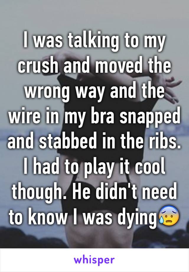 I was talking to my crush and moved the wrong way and the wire in my bra snapped and stabbed in the ribs. I had to play it cool though. He didn't need to know I was dying😰