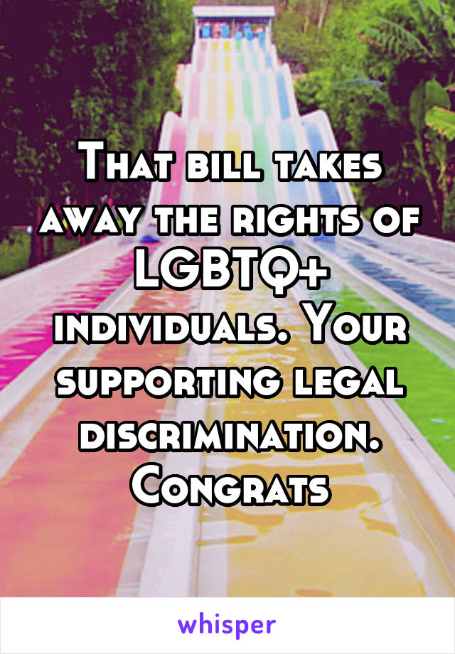 That bill takes away the rights of LGBTQ+ individuals. Your supporting legal discrimination. Congrats