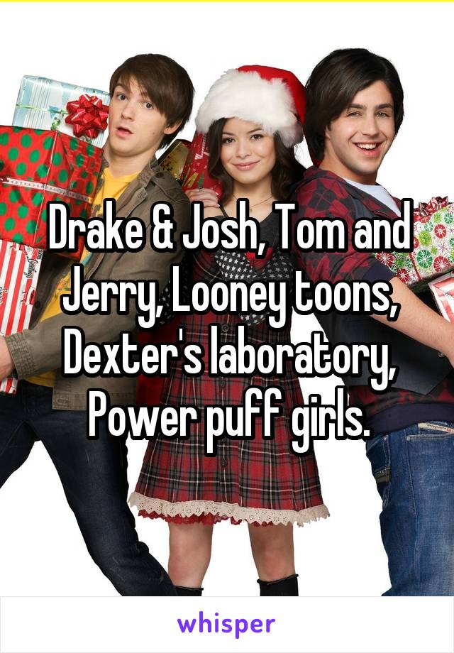 Drake & Josh, Tom and Jerry, Looney toons, Dexter's laboratory, Power puff girls.