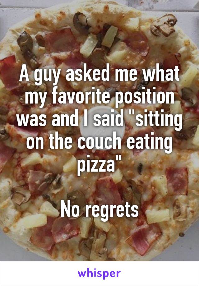 A guy asked me what my favorite position was and I said "sitting on the couch eating pizza"

No regrets
