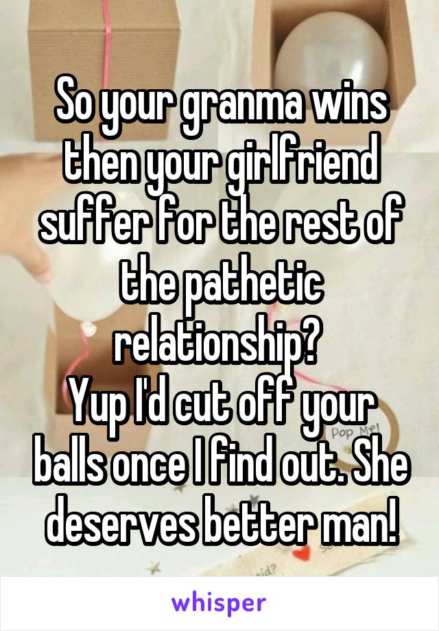 So your granma wins then your girlfriend suffer for the rest of the pathetic relationship? 
Yup I'd cut off your balls once I find out. She deserves better man!