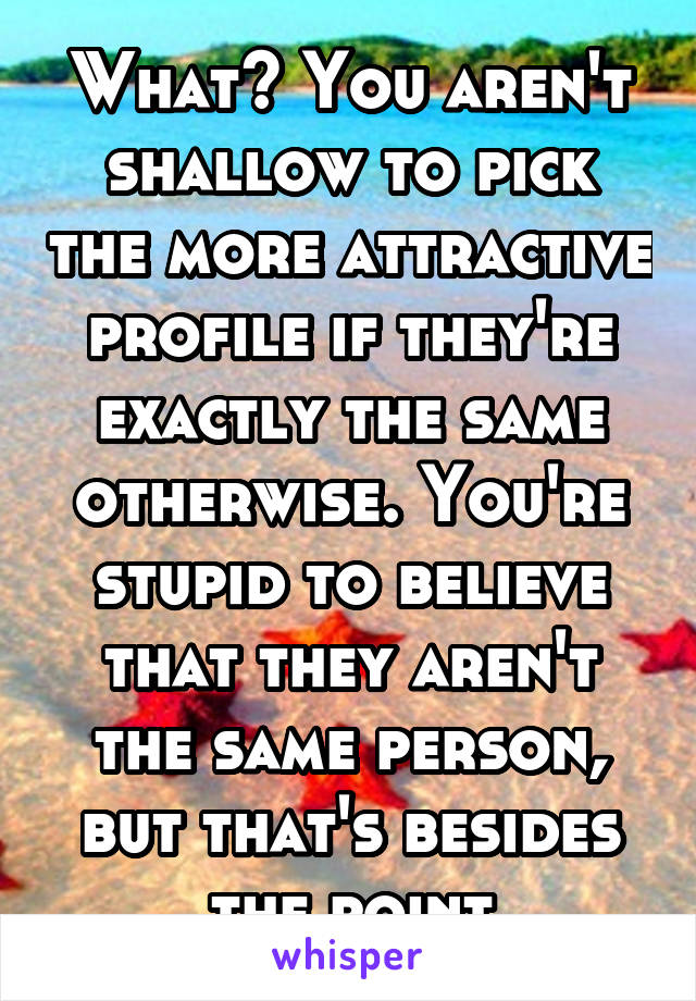 What? You aren't shallow to pick the more attractive profile if they're exactly the same otherwise. You're stupid to believe that they aren't the same person, but that's besides the point