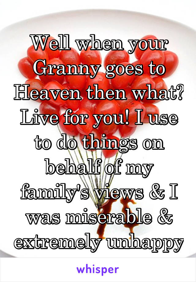 Well when your Granny goes to Heaven then what? Live for you! I use to do things on behalf of my family's views & I was miserable & extremely unhappy