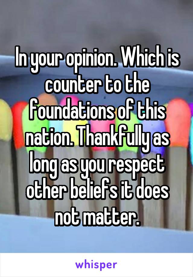 In your opinion. Which is counter to the foundations of this nation. Thankfully as long as you respect other beliefs it does not matter.