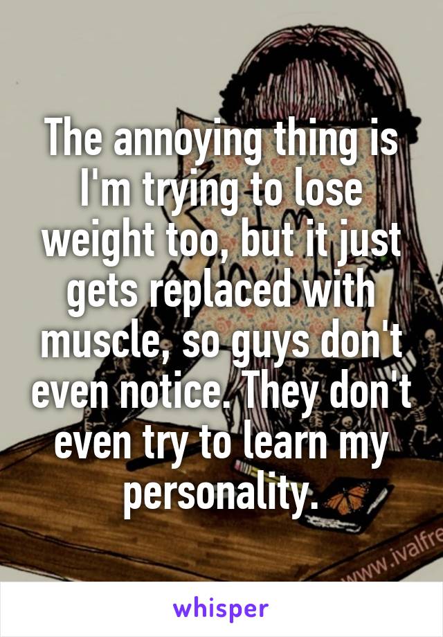 The annoying thing is I'm trying to lose weight too, but it just gets replaced with muscle, so guys don't even notice. They don't even try to learn my personality.