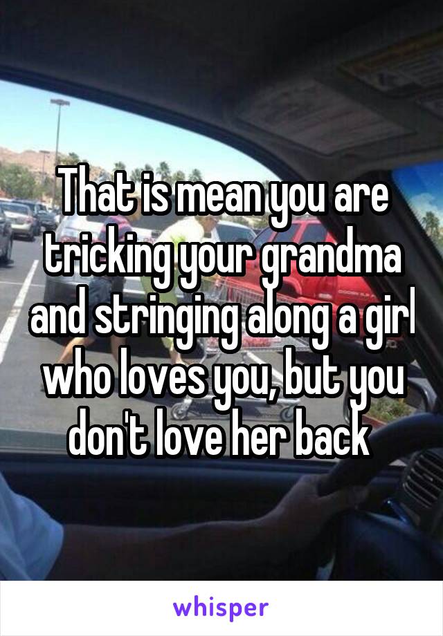 That is mean you are tricking your grandma and stringing along a girl who loves you, but you don't love her back 