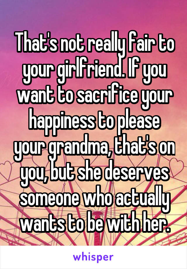 That's not really fair to your girlfriend. If you want to sacrifice your happiness to please your grandma, that's on you, but she deserves someone who actually wants to be with her.